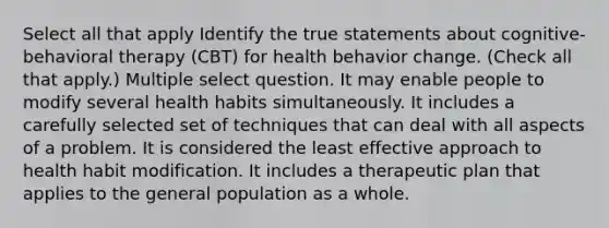 Select all that apply Identify the true statements about cognitive-behavioral therapy (CBT) for health behavior change. (Check all that apply.) Multiple select question. It may enable people to modify several health habits simultaneously. It includes a carefully selected set of techniques that can deal with all aspects of a problem. It is considered the least effective approach to health habit modification. It includes a therapeutic plan that applies to the general population as a whole.