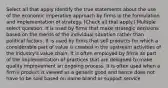 Select all that apply Identify the true statements about the use of the economic imperative approach by firms in the formulation and implementation of strategy. (Check all that apply.) Multiple select question. It is used by firms that make strategic decisions based on the merits of the individual situation rather than political factors. It is used by firms that sell products for which a considerable part of value is created in the upstream activities of the industry's value chain. It is often employed by firms as part of the implementation of practices that are designed to make quality improvement an ongoing process. It is often used when a firm's product is viewed as a generic good and hence does not have to be sold based on name brand or support service.