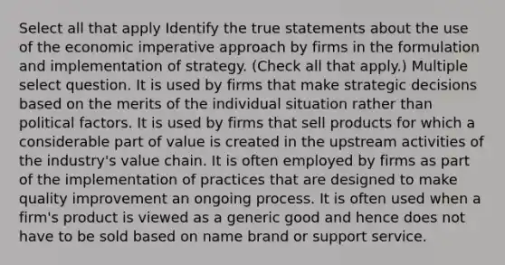 Select all that apply Identify the true statements about the use of the economic imperative approach by firms in the formulation and implementation of strategy. (Check all that apply.) Multiple select question. It is used by firms that make strategic decisions based on the merits of the individual situation rather than political factors. It is used by firms that sell products for which a considerable part of value is created in the upstream activities of the industry's value chain. It is often employed by firms as part of the implementation of practices that are designed to make quality improvement an ongoing process. It is often used when a firm's product is viewed as a generic good and hence does not have to be sold based on name brand or support service.