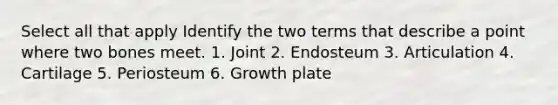 Select all that apply Identify the two terms that describe a point where two bones meet. 1. Joint 2. Endosteum 3. Articulation 4. Cartilage 5. Periosteum 6. Growth plate