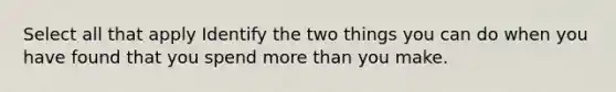 Select all that apply Identify the two things you can do when you have found that you spend more than you make.