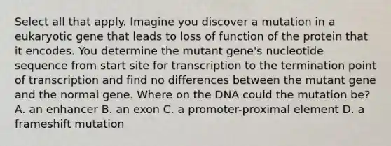 Select all that apply. Imagine you discover a mutation in a eukaryotic gene that leads to loss of function of the protein that it encodes. You determine the mutant gene's nucleotide sequence from start site for transcription to the termination point of transcription and find no differences between the mutant gene and the normal gene. Where on the DNA could the mutation be? A. an enhancer B. an exon C. a promoter-proximal element D. a frameshift mutation