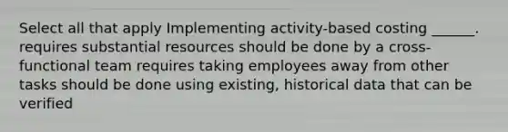 Select all that apply Implementing activity-based costing ______. requires substantial resources should be done by a cross-functional team requires taking employees away from other tasks should be done using existing, historical data that can be verified