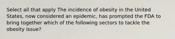 Select all that apply The incidence of obesity in the United States, now considered an epidemic, has prompted the FDA to bring together which of the following sectors to tackle the obesity issue?