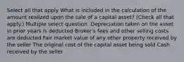 Select all that apply What is included in the calculation of the amount realized upon the sale of a capital asset? (Check all that apply.) Multiple select question. Depreciation taken on the asset in prior years is deducted Broker's fees and other selling costs are deducted Fair market value of any other property received by the seller The original cost of the capital asset being sold Cash received by the seller