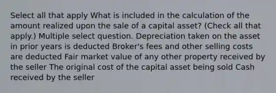 Select all that apply What is included in the calculation of the amount realized upon the sale of a capital asset? (Check all that apply.) Multiple select question. Depreciation taken on the asset in prior years is deducted Broker's fees and other selling costs are deducted Fair market value of any other property received by the seller The original cost of the capital asset being sold Cash received by the seller