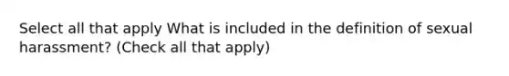 Select all that apply What is included in the definition of sexual harassment? (Check all that apply)