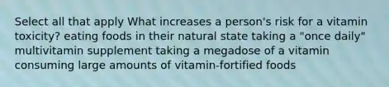 Select all that apply What increases a person's risk for a vitamin toxicity? eating foods in their natural state taking a "once daily" multivitamin supplement taking a megadose of a vitamin consuming large amounts of vitamin-fortified foods