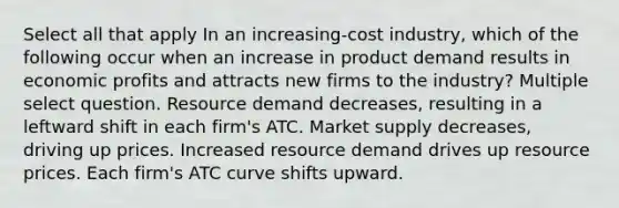 Select all that apply In an increasing-cost industry, which of the following occur when an increase in product demand results in economic profits and attracts new firms to the industry? Multiple select question. Resource demand decreases, resulting in a leftward shift in each firm's ATC. Market supply decreases, driving up prices. Increased resource demand drives up resource prices. Each firm's ATC curve shifts upward.