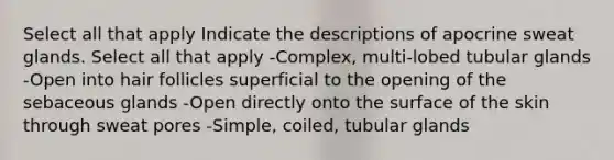 Select all that apply Indicate the descriptions of apocrine sweat glands. Select all that apply -Complex, multi-lobed tubular glands -Open into hair follicles superficial to the opening of the sebaceous glands -Open directly onto the surface of the skin through sweat pores -Simple, coiled, tubular glands