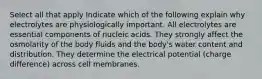 Select all that apply Indicate which of the following explain why electrolytes are physiologically important. All electrolytes are essential components of nucleic acids. They strongly affect the osmolarity of the body fluids and the body's water content and distribution. They determine the electrical potential (charge difference) across cell membranes.