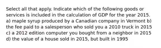 Select all that apply. Indicate which of the following goods or services is included in the calculation of GDP for the year 2015. a) maple syrup produced by a Canadian company in Vermont b) the fee paid to a salesperson who sold you a 2010 truck in 2015 c) a 2012 edition computer you bought from a neighbor in 2015 d) the value of a house sold in 2015, but built in 1995