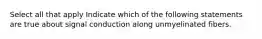 Select all that apply Indicate which of the following statements are true about signal conduction along unmyelinated fibers.