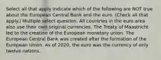 Select all that apply Indicate which of the following are NOT true about the European Central Bank and the euro. (Check all that apply.) Multiple select question. All countries in the euro area also use their own original currencies. The Treaty of Maastricht led to the creation of the European monetary union. The European Central Bank was created after the formation of the European Union. As of 2020, the euro was the currency of only twelve nations.