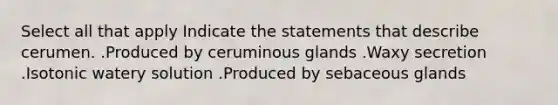 Select all that apply Indicate the statements that describe cerumen. .Produced by ceruminous glands .Waxy secretion .Isotonic watery solution .Produced by sebaceous glands