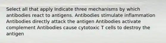 Select all that apply Indicate three mechanisms by which antibodies react to antigens. Antibodies stimulate inflammation Antibodies directly attack the antigen Antibodies activate complement Antibodies cause cytotoxic T cells to destroy the antigen