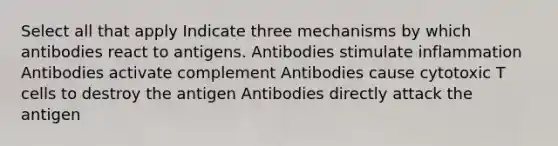 Select all that apply Indicate three mechanisms by which antibodies react to antigens. Antibodies stimulate inflammation Antibodies activate complement Antibodies cause cytotoxic T cells to destroy the antigen Antibodies directly attack the antigen