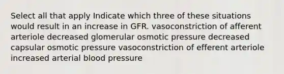 Select all that apply Indicate which three of these situations would result in an increase in GFR. vasoconstriction of afferent arteriole decreased glomerular osmotic pressure decreased capsular osmotic pressure vasoconstriction of efferent arteriole increased arterial blood pressure