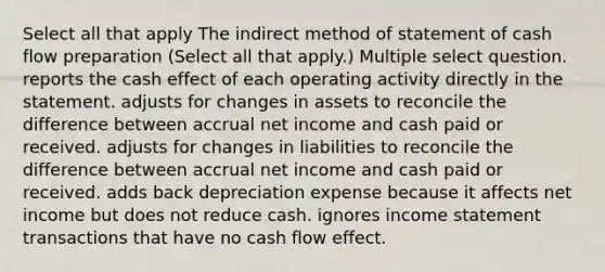 Select all that apply The indirect method of statement of cash flow preparation (Select all that apply.) Multiple select question. reports the cash effect of each operating activity directly in the statement. adjusts for changes in assets to reconcile the difference between accrual net income and cash paid or received. adjusts for changes in liabilities to reconcile the difference between accrual net income and cash paid or received. adds back depreciation expense because it affects net income but does not reduce cash. ignores income statement transactions that have no cash flow effect.