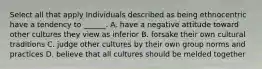 Select all that apply Individuals described as being ethnocentric have a tendency to ______. A. have a negative attitude toward other cultures they view as inferior B. forsake their own cultural traditions C. judge other cultures by their own group norms and practices D. believe that all cultures should be melded together