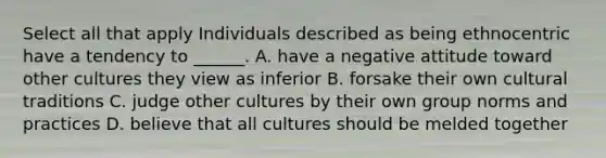 Select all that apply Individuals described as being ethnocentric have a tendency to ______. A. have a negative attitude toward other cultures they view as inferior B. forsake their own cultural traditions C. judge other cultures by their own group norms and practices D. believe that all cultures should be melded together