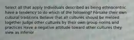 Select all that apply Individuals described as being ethnocentric have a tendency to do which of the following? Forsake their own cultural traditions Believe that all cultures should be melded together Judge other cultures by their own group norms and practices Have a negative attitude toward other cultures they view as inferior