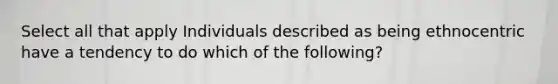 Select all that apply Individuals described as being ethnocentric have a tendency to do which of the following?