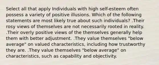 Select all that apply Individuals with high self-esteem often possess a variety of positive illusions. Which of the following statements are most likely true about such individuals? .Their rosy views of themselves are not necessarily rooted in reality. .Their overly positive views of the themselves generally help them with better adjustment. .They value themselves "below average" on valued characteristics, including how trustworthy they are. .They value themselves "below average" on characteristics, such as capability and objectivity.