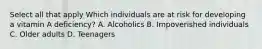 Select all that apply Which individuals are at risk for developing a vitamin A deficiency? A. Alcoholics B. Impoverished individuals C. Older adults D. Teenagers