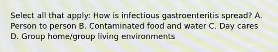 Select all that apply: How is infectious gastroenteritis spread? A. Person to person B. Contaminated food and water C. Day cares D. Group home/group living environments