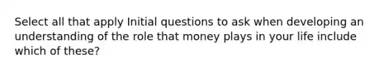 Select all that apply Initial questions to ask when developing an understanding of the role that money plays in your life include which of these?