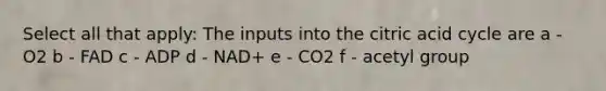 Select all that apply: The inputs into the citric acid cycle are a - O2 b - FAD c - ADP d - NAD+ e - CO2 f - acetyl group