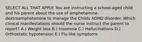 SELECT ALL THAT APPLY: You are instructing a school-aged child and his parent about the use of amphetamine-dextroamphetamine to manage the Childs ADHD disorder. Which clinical manifestations should the nurse instruct the parent to report? A.) Weight loss B.) Insomnia C.) Hallucinations D.) Orthostatic hypotension E.) Flu-like symptoms