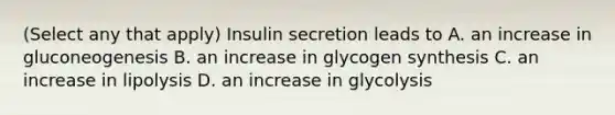 (Select any that apply) Insulin secretion leads to A. an increase in gluconeogenesis B. an increase in glycogen synthesis C. an increase in lipolysis D. an increase in glycolysis