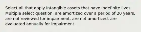 Select all that apply Intangible assets that have indefinite lives Multiple select question. are amortized over a period of 20 years. are not reviewed for impairment. are not amortized. are evaluated annually for impairment.