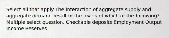 Select all that apply The interaction of aggregate supply and aggregate demand result in the levels of which of the following? Multiple select question. Checkable deposits Employment Output Income Reserves