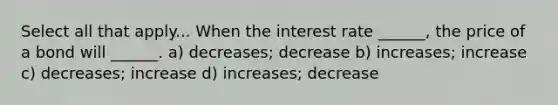 Select all that apply... When the interest rate ______, the price of a bond will ______. a) decreases; decrease b) increases; increase c) decreases; increase d) increases; decrease