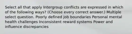 Select all that apply Intergroup conflicts are expressed in which of the following ways? (Choose every correct answer.) Multiple select question. Poorly defined job boundaries Personal mental health challenges Inconsistent reward systems Power and influence discrepancies