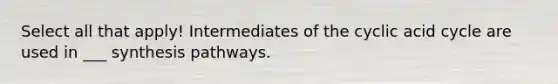 Select all that apply! Intermediates of the cyclic acid cycle are used in ___ synthesis pathways.