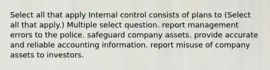 Select all that apply Internal control consists of plans to (Select all that apply.) Multiple select question. report management errors to the police. safeguard company assets. provide accurate and reliable accounting information. report misuse of company assets to investors.