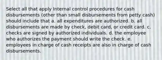 Select all that apply <a href='https://www.questionai.com/knowledge/kjj42owoAP-internal-control' class='anchor-knowledge'>internal control</a> procedures for cash disbursements (other than small disbursements from petty cash) should include that a. all expenditures are authorized. b. all disbursements are made by check, debit card, or credit card. c. checks are signed by authorized individuals. d. the employee who authorizes the payment should write the check. e. employees in charge of cash receipts are also in charge of cash disbursements.