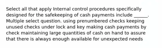 Select all that apply Internal control procedures specifically designed for the safekeeping of cash payments include ______. Multiple select question. using prenumbered checks keeping unused checks under lock and key making cash payments by check maintaining large quantities of cash on hand to assure that there is always enough available for unexpected needs