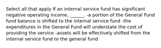 Select all that apply If an internal service fund has significant negative operating income, ______. -a portion of the General Fund fund balance is shifted to the internal service fund -the expenditures in the General Fund will understate the cost of providing the service -assets will be effectively shifted from the internal service fund to the general fund