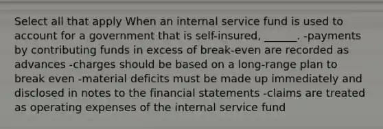 Select all that apply When an internal service fund is used to account for a government that is self-insured, ______. -payments by contributing funds in excess of break-even are recorded as advances -charges should be based on a long-range plan to break even -material deficits must be made up immediately and disclosed in notes to the financial statements -claims are treated as operating expenses of the internal service fund