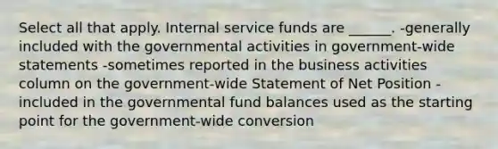 Select all that apply. Internal service funds are ______. -generally included with the governmental activities in government-wide statements -sometimes reported in the business activities column on the government-wide Statement of Net Position -included in the governmental fund balances used as the starting point for the government-wide conversion