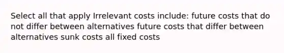 Select all that apply Irrelevant costs include: future costs that do not differ between alternatives future costs that differ between alternatives sunk costs all fixed costs