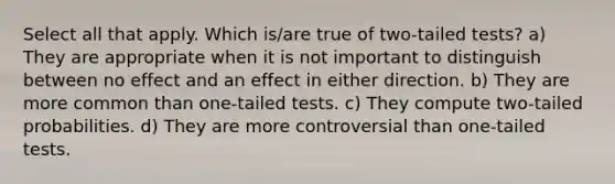 Select all that apply. Which is/are true of two-tailed tests? a) They are appropriate when it is not important to distinguish between no effect and an effect in either direction. b) They are more common than one-tailed tests. c) They compute two-tailed probabilities. d) They are more controversial than one-tailed tests.