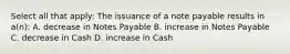 Select all that apply: The issuance of a note payable results in a(n): A. decrease in Notes Payable B. increase in Notes Payable C. decrease in Cash D. increase in Cash