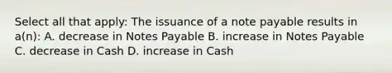 Select all that apply: The issuance of a note payable results in a(n): A. decrease in Notes Payable B. increase in Notes Payable C. decrease in Cash D. increase in Cash