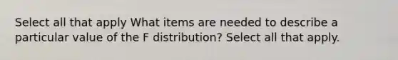 Select all that apply What items are needed to describe a particular value of the F distribution? Select all that apply.